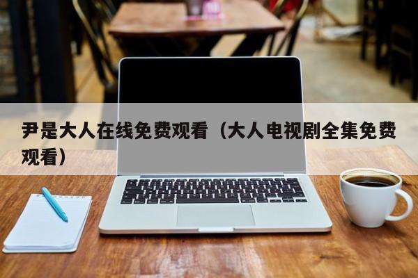 尹是大人在线免费观看(大人电视剧全集免费观看)