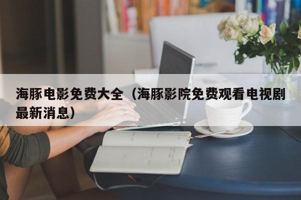 海豚电影免费大全(海豚影院免费观看电视剧最新消息)