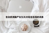 包含欧洲国产女久久99在在在线的词条