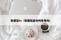新蘑菇tv（新蘑菇能吃吗有毒吗）