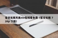 星空无限天美mv在线看免费（星空无限 720p 下载）
